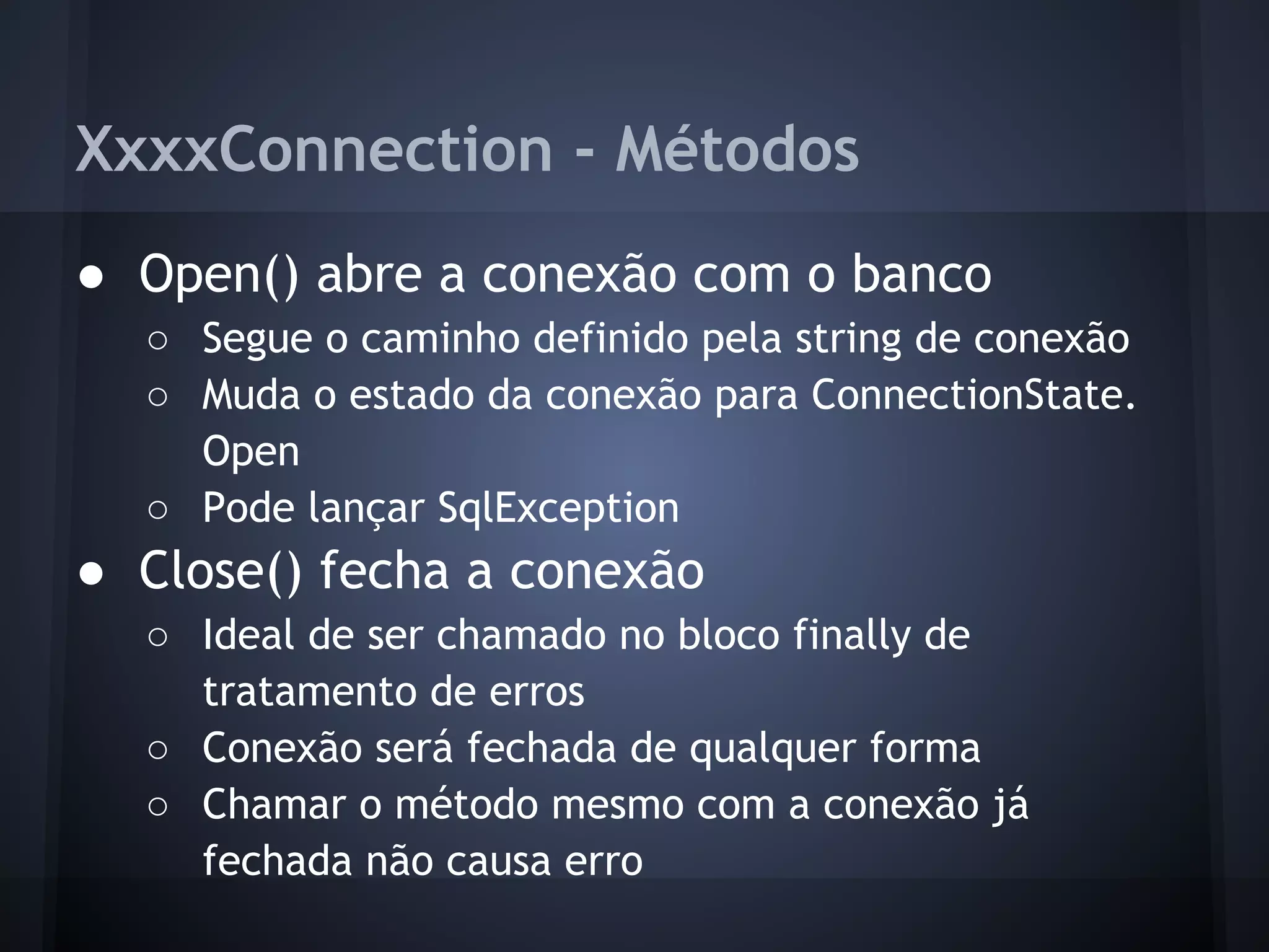 XxxxConnection - Métodos
● Open() abre a conexão com o banco
  ○ Segue o caminho definido pela string de conexão
  ○ Muda o estado da conexão para ConnectionState.
    Open
  ○ Pode lançar SqlException
● Close() fecha a conexão
  ○ Ideal de ser chamado no bloco finally de
    tratamento de erros
  ○ Conexão será fechada de qualquer forma
  ○ Chamar o método mesmo com a conexão já
    fechada não causa erro
 