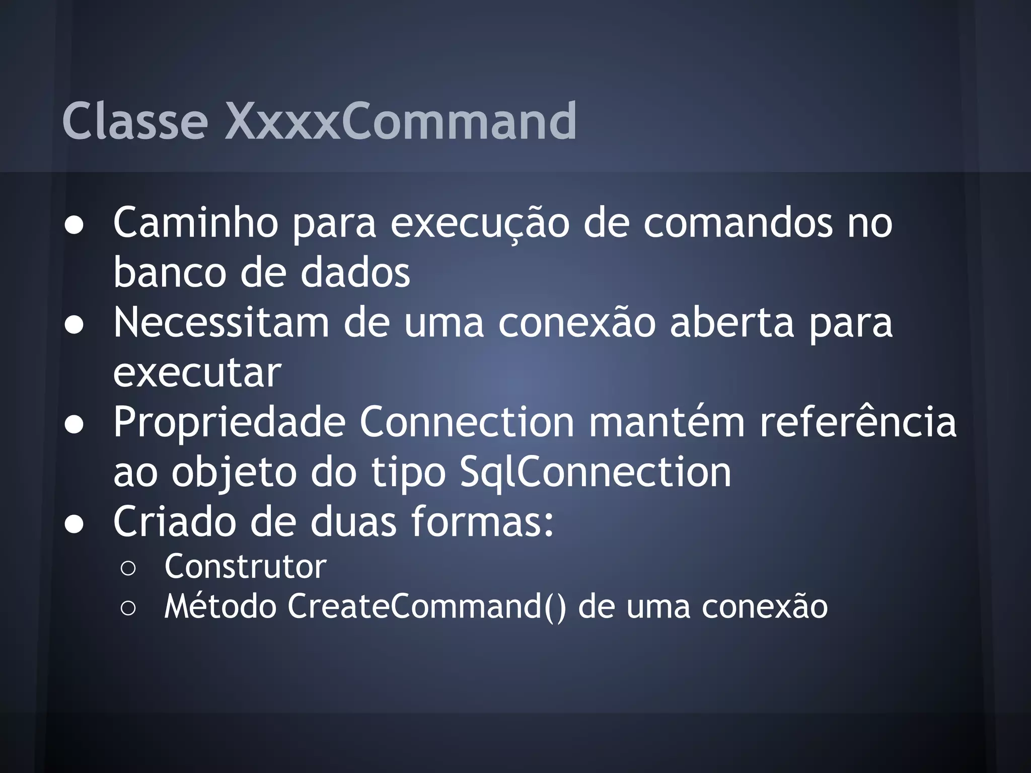 Classe XxxxCommand
● Caminho para execução de comandos no
  banco de dados
● Necessitam de uma conexão aberta para
  executar
● Propriedade Connection mantém referência
  ao objeto do tipo SqlConnection
● Criado de duas formas:
  ○ Construtor
  ○ Método CreateCommand() de uma conexão
 
