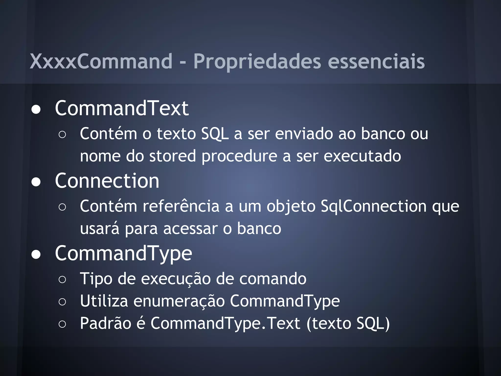 XxxxCommand - Propriedades essenciais

● CommandText
  ○ Contém o texto SQL a ser enviado ao banco ou
    nome do stored procedure a ser executado
● Connection
  ○ Contém referência a um objeto SqlConnection que
    usará para acessar o banco
● CommandType
  ○ Tipo de execução de comando
  ○ Utiliza enumeração CommandType
  ○ Padrão é CommandType.Text (texto SQL)
 
