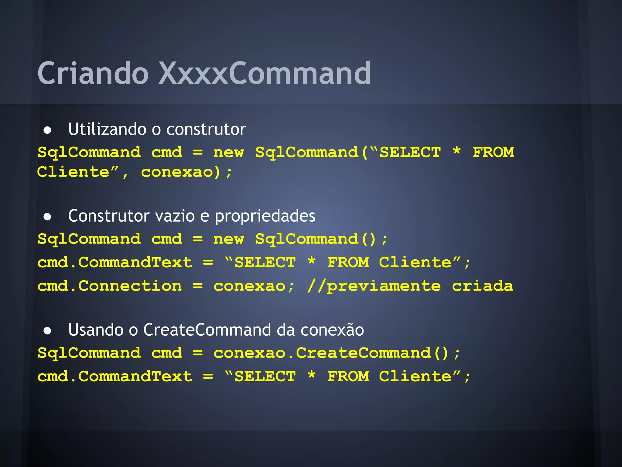 Criando XxxxCommand
● Utilizando o construtor
SqlCommand cmd = new SqlCommand(“SELECT * FROM
Cliente”, conexao);

● Construtor vazio e propriedades
SqlCommand cmd = new SqlCommand();
cmd.CommandText = “SELECT * FROM Cliente”;
cmd.Connection = conexao; //previamente criada

● Usando o CreateCommand da conexão
SqlCommand cmd = conexao.CreateCommand();
cmd.CommandText = “SELECT * FROM Cliente”;
 
