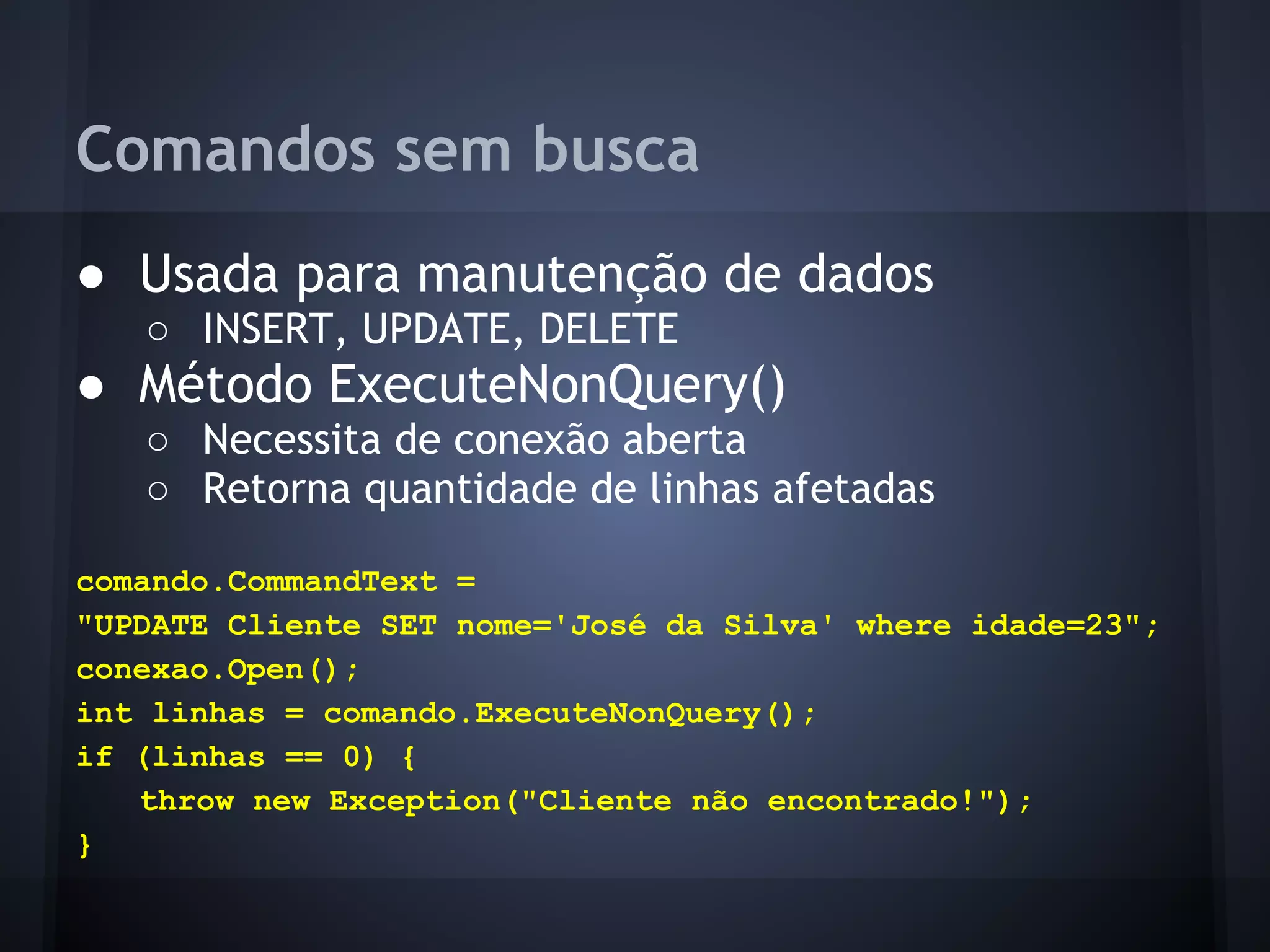 Comandos sem busca
● Usada para manutenção de dados
   ○ INSERT, UPDATE, DELETE
● Método ExecuteNonQuery()
   ○ Necessita de conexão aberta
   ○ Retorna quantidade de linhas afetadas

comando.CommandText =
"UPDATE Cliente SET nome='José da Silva' where idade=23";
conexao.Open();
int linhas = comando.ExecuteNonQuery();
if (linhas == 0) {
   throw new Exception("Cliente não encontrado!");
}
 