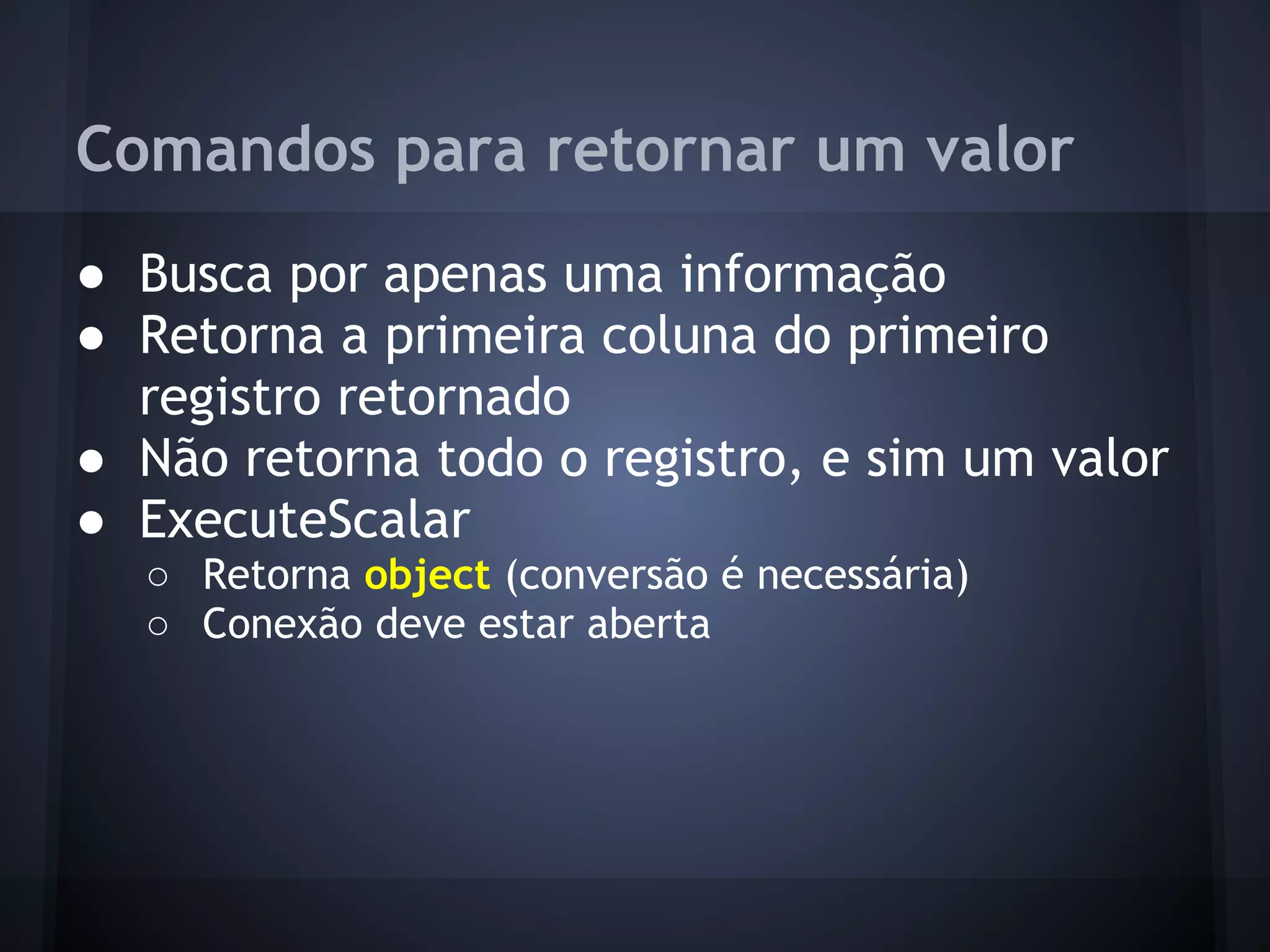 Comandos para retornar um valor
● Busca por apenas uma informação
● Retorna a primeira coluna do primeiro
  registro retornado
● Não retorna todo o registro, e sim um valor
● ExecuteScalar
  ○ Retorna object (conversão é necessária)
  ○ Conexão deve estar aberta
 