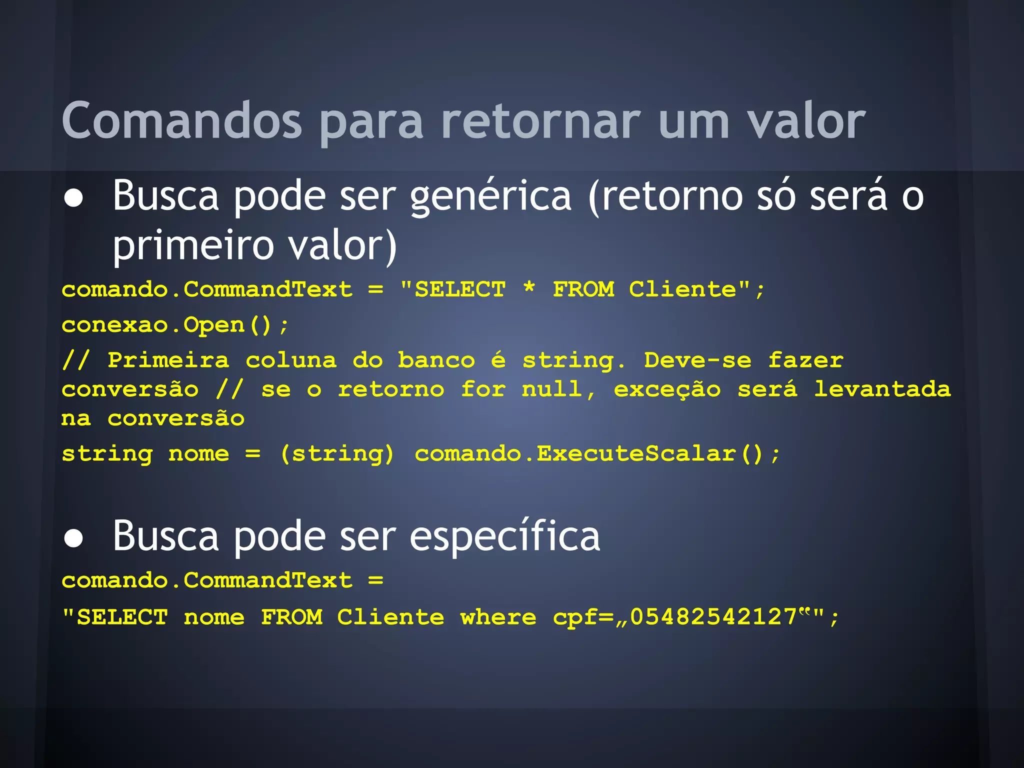 Comandos para retornar um valor
● Busca pode ser genérica (retorno só será o
  primeiro valor)
comando.CommandText = "SELECT * FROM Cliente";
conexao.Open();
// Primeira coluna do banco é string. Deve-se fazer
conversão // se o retorno for null, exceção será levantada
na conversão
string nome = (string) comando.ExecuteScalar();


● Busca pode ser específica
comando.CommandText =
"SELECT nome FROM Cliente where cpf=„05482542127‟";
 