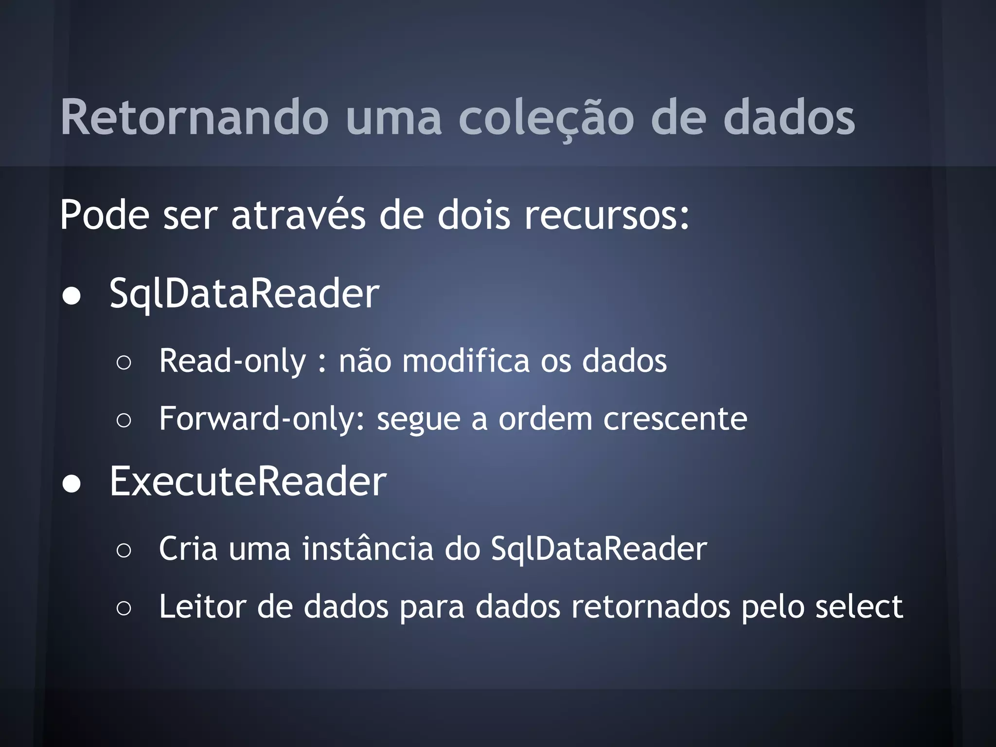 Retornando uma coleção de dados
Pode ser através de dois recursos:
● SqlDataReader
  ○ Read-only : não modifica os dados
  ○ Forward-only: segue a ordem crescente
● ExecuteReader
  ○ Cria uma instância do SqlDataReader
  ○ Leitor de dados para dados retornados pelo select
 