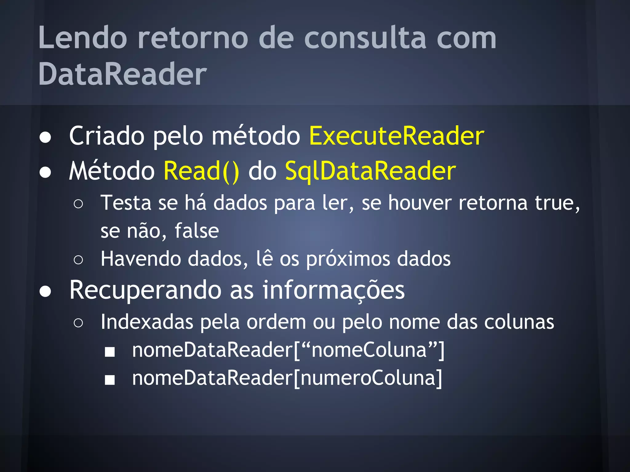 Lendo retorno de consulta com
DataReader
● Criado pelo método ExecuteReader
● Método Read() do SqlDataReader
  ○ Testa se há dados para ler, se houver retorna true,
    se não, false
  ○ Havendo dados, lê os próximos dados
● Recuperando as informações
  ○ Indexadas pela ordem ou pelo nome das colunas
     ■ nomeDataReader[“nomeColuna”]
     ■ nomeDataReader[numeroColuna]
 