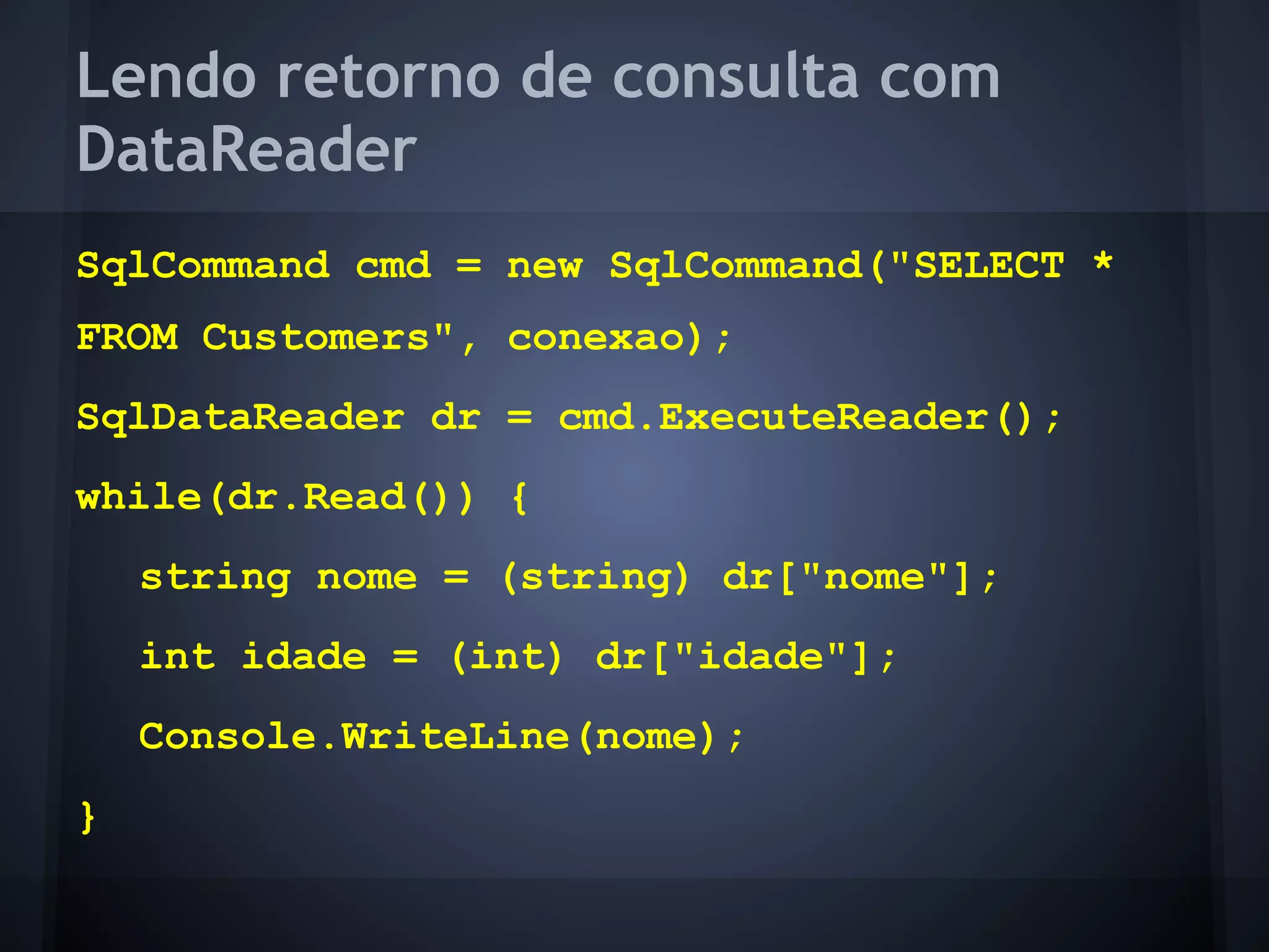Lendo retorno de consulta com
DataReader
SqlCommand cmd = new SqlCommand("SELECT *
FROM Customers", conexao);
SqlDataReader dr = cmd.ExecuteReader();
while(dr.Read()) {
    string nome = (string) dr["nome"];
    int idade = (int) dr["idade"];
    Console.WriteLine(nome);
}
 