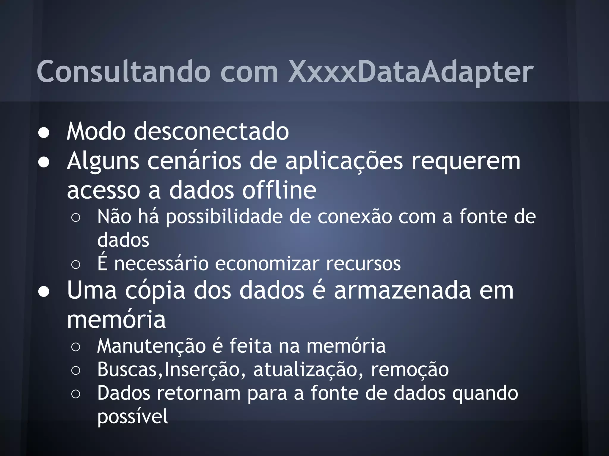 Consultando com XxxxDataAdapter
● Modo desconectado
● Alguns cenários de aplicações requerem
  acesso a dados offline
  ○ Não há possibilidade de conexão com a fonte de
    dados
  ○ É necessário economizar recursos
● Uma cópia dos dados é armazenada em
  memória
  ○ Manutenção é feita na memória
  ○ Buscas,Inserção, atualização, remoção
  ○ Dados retornam para a fonte de dados quando
    possível
 
