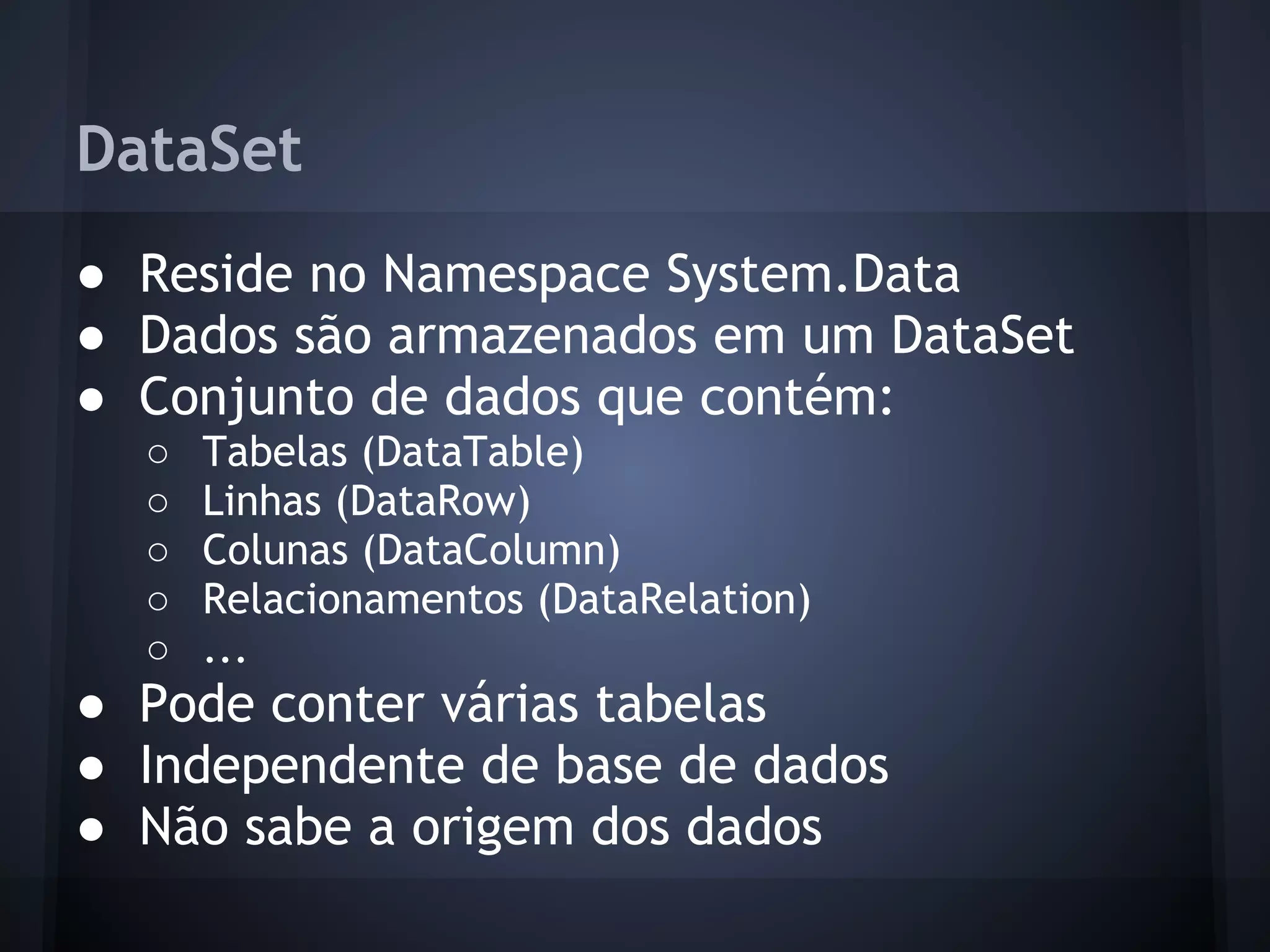 DataSet
● Reside no Namespace System.Data
● Dados são armazenados em um DataSet
● Conjunto de dados que contém:
  ○   Tabelas (DataTable)
  ○   Linhas (DataRow)
  ○   Colunas (DataColumn)
  ○   Relacionamentos (DataRelation)
  ○   ...
● Pode conter várias tabelas
● Independente de base de dados
● Não sabe a origem dos dados
 