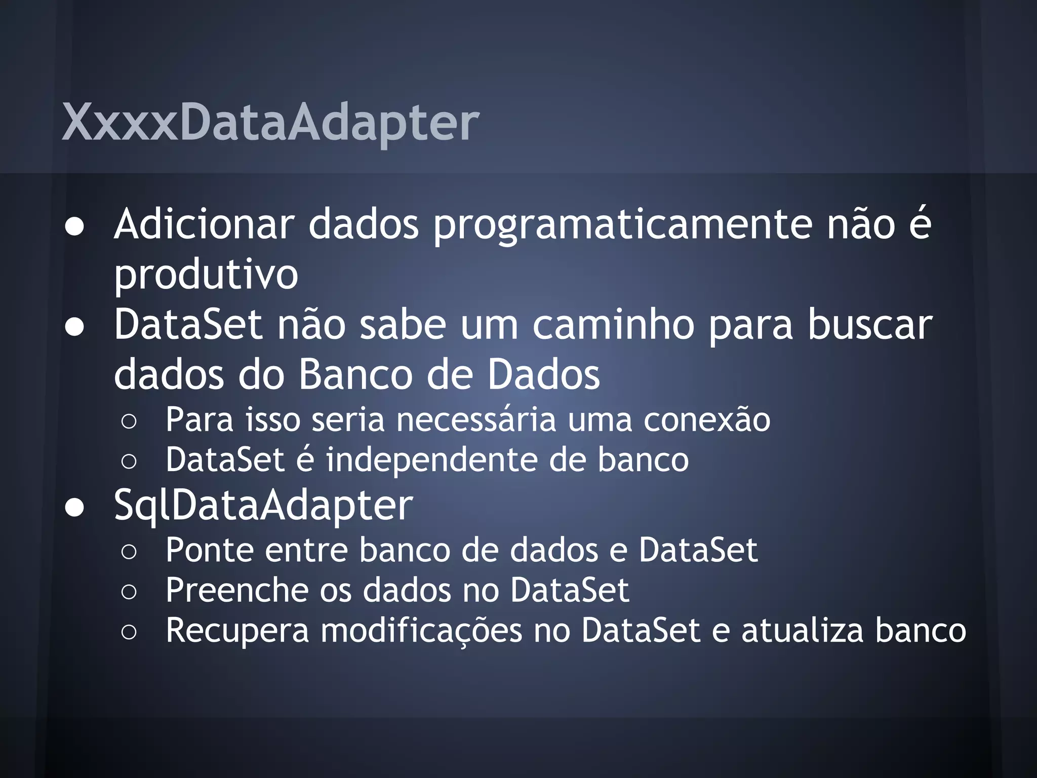 XxxxDataAdapter
● Adicionar dados programaticamente não é
  produtivo
● DataSet não sabe um caminho para buscar
  dados do Banco de Dados
  ○ Para isso seria necessária uma conexão
  ○ DataSet é independente de banco
● SqlDataAdapter
  ○ Ponte entre banco de dados e DataSet
  ○ Preenche os dados no DataSet
  ○ Recupera modificações no DataSet e atualiza banco
 