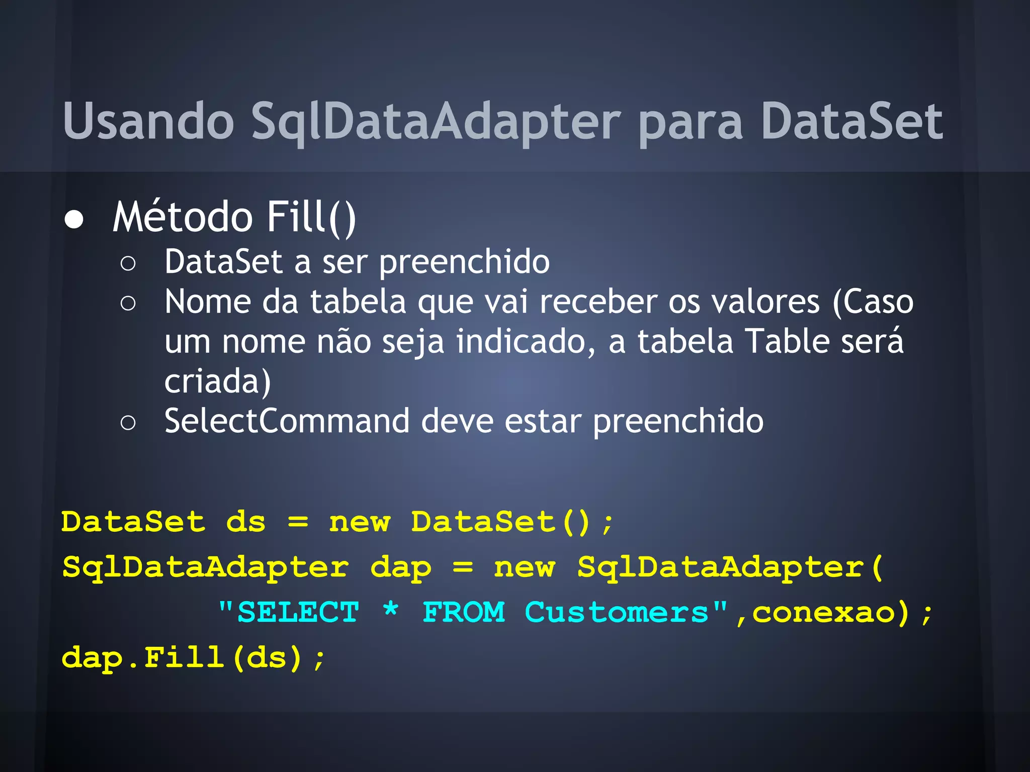 Usando SqlDataAdapter para DataSet
● Método Fill()
  ○ DataSet a ser preenchido
  ○ Nome da tabela que vai receber os valores (Caso
    um nome não seja indicado, a tabela Table será
    criada)
  ○ SelectCommand deve estar preenchido

DataSet ds = new DataSet();
SqlDataAdapter dap = new SqlDataAdapter(
       "SELECT * FROM Customers",conexao);
dap.Fill(ds);
 