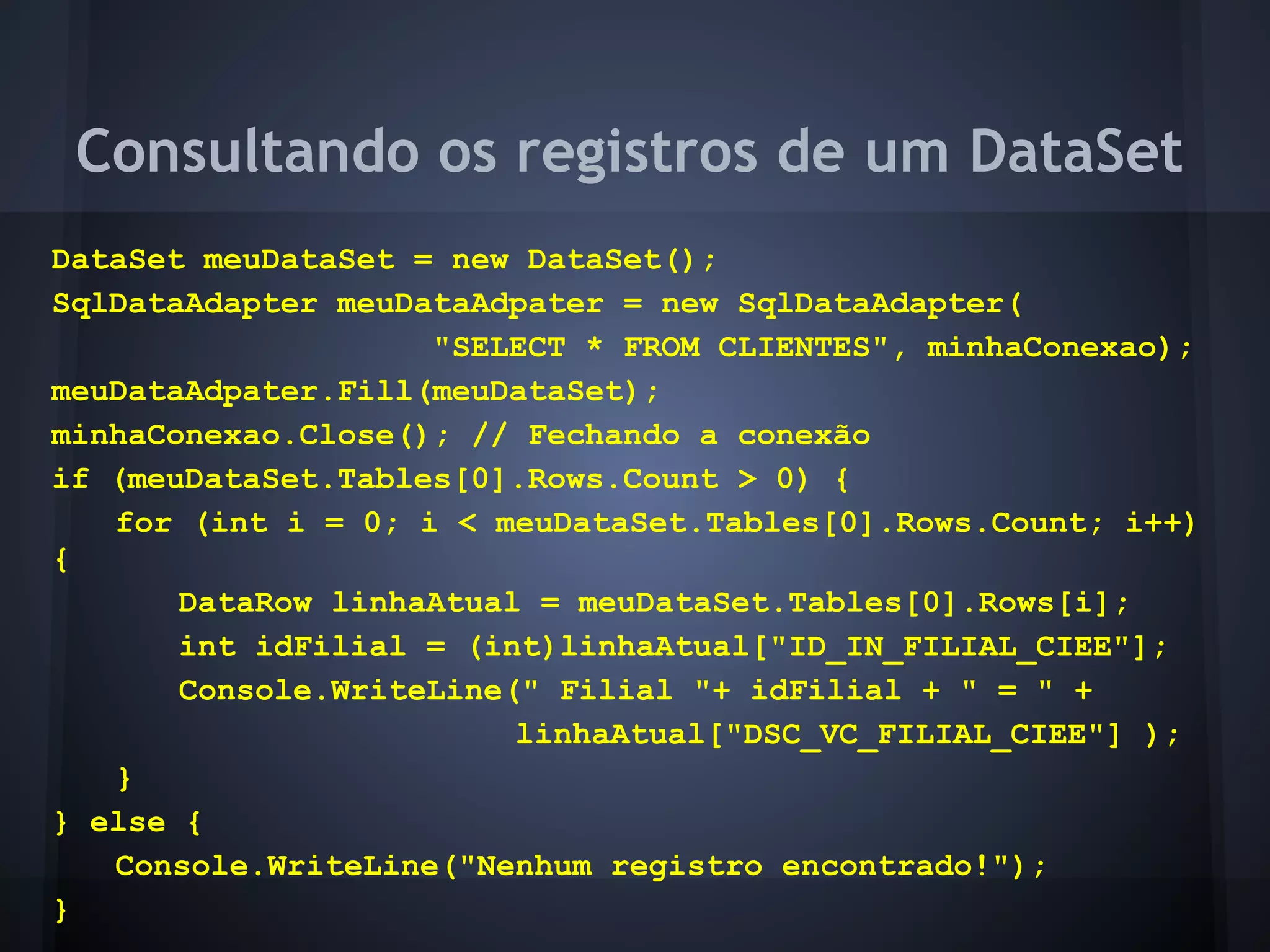 Consultando os registros de um DataSet
DataSet meuDataSet = new DataSet();
SqlDataAdapter meuDataAdpater = new SqlDataAdapter(
                    "SELECT * FROM CLIENTES", minhaConexao);
meuDataAdpater.Fill(meuDataSet);
minhaConexao.Close(); // Fechando a conexão
if (meuDataSet.Tables[0].Rows.Count > 0) {
   for (int i = 0; i < meuDataSet.Tables[0].Rows.Count; i++)
{
       DataRow linhaAtual = meuDataSet.Tables[0].Rows[i];
       int idFilial = (int)linhaAtual["ID_IN_FILIAL_CIEE"];
       Console.WriteLine(" Filial "+ idFilial + " = " +
                         linhaAtual["DSC_VC_FILIAL_CIEE"] );
   }
} else {
   Console.WriteLine("Nenhum registro encontrado!");
}
 