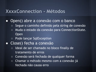 XxxxConnection - Métodos
● Open() abre a conexão com o banco
  ○ Segue o caminho definido pela string de conexão
  ○ Muda o estado da conexão para ConnectionState.
    Open
  ○ Pode lançar SqlException
● Close() fecha a conexão
  ○ Ideal de ser chamado no bloco finally de
    tratamento de erros
  ○ Conexão será fechada de qualquer forma
  ○ Chamar o método mesmo com a conexão já
    fechada não causa erro
 