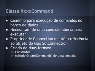 Classe XxxxCommand
● Caminho para execução de comandos no
  banco de dados
● Necessitam de uma conexão aberta para
  executar
● Propriedade Connection mantém referência
  ao objeto do tipo SqlConnection
● Criado de duas formas:
  ○ Construtor
  ○ Método CreateCommand() de uma conexão
 