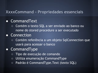 XxxxCommand - Propriedades essenciais

● CommandText
  ○ Contém o texto SQL a ser enviado ao banco ou
    nome do stored procedure a ser executado
● Connection
  ○ Contém referência a um objeto SqlConnection que
    usará para acessar o banco
● CommandType
  ○ Tipo de execução de comando
  ○ Utiliza enumeração CommandType
  ○ Padrão é CommandType.Text (texto SQL)
 