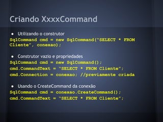 Criando XxxxCommand
● Utilizando o construtor
SqlCommand cmd = new SqlCommand(“SELECT * FROM
Cliente”, conexao);

● Construtor vazio e propriedades
SqlCommand cmd = new SqlCommand();
cmd.CommandText = “SELECT * FROM Cliente”;
cmd.Connection = conexao; //previamente criada

● Usando o CreateCommand da conexão
SqlCommand cmd = conexao.CreateCommand();
cmd.CommandText = “SELECT * FROM Cliente”;
 