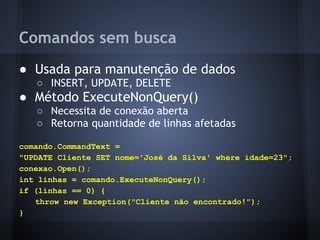Comandos sem busca
● Usada para manutenção de dados
   ○ INSERT, UPDATE, DELETE
● Método ExecuteNonQuery()
   ○ Necessita de conexão aberta
   ○ Retorna quantidade de linhas afetadas

comando.CommandText =
"UPDATE Cliente SET nome='José da Silva' where idade=23";
conexao.Open();
int linhas = comando.ExecuteNonQuery();
if (linhas == 0) {
   throw new Exception("Cliente não encontrado!");
}
 