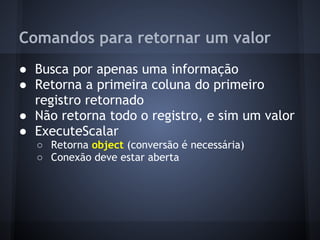 Comandos para retornar um valor
● Busca por apenas uma informação
● Retorna a primeira coluna do primeiro
  registro retornado
● Não retorna todo o registro, e sim um valor
● ExecuteScalar
  ○ Retorna object (conversão é necessária)
  ○ Conexão deve estar aberta
 
