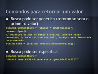 Comandos para retornar um valor
● Busca pode ser genérica (retorno só será o
  primeiro valor)
comando.CommandText = "SELECT * FROM Cliente";
conexao.Open();
// Primeira coluna do banco é string. Deve-se fazer
conversão // se o retorno for null, exceção será levantada
na conversão
string nome = (string) comando.ExecuteScalar();


● Busca pode ser específica
comando.CommandText =
"SELECT nome FROM Cliente where cpf=„05482542127‟";
 