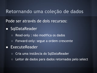 Retornando uma coleção de dados
Pode ser através de dois recursos:
● SqlDataReader
  ○ Read-only : não modifica os dados
  ○ Forward-only: segue a ordem crescente
● ExecuteReader
  ○ Cria uma instância do SqlDataReader
  ○ Leitor de dados para dados retornados pelo select
 