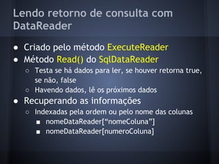 Lendo retorno de consulta com
DataReader
● Criado pelo método ExecuteReader
● Método Read() do SqlDataReader
  ○ Testa se há dados para ler, se houver retorna true,
    se não, false
  ○ Havendo dados, lê os próximos dados
● Recuperando as informações
  ○ Indexadas pela ordem ou pelo nome das colunas
     ■ nomeDataReader[“nomeColuna”]
     ■ nomeDataReader[numeroColuna]
 