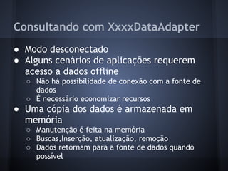 Consultando com XxxxDataAdapter
● Modo desconectado
● Alguns cenários de aplicações requerem
  acesso a dados offline
  ○ Não há possibilidade de conexão com a fonte de
    dados
  ○ É necessário economizar recursos
● Uma cópia dos dados é armazenada em
  memória
  ○ Manutenção é feita na memória
  ○ Buscas,Inserção, atualização, remoção
  ○ Dados retornam para a fonte de dados quando
    possível
 