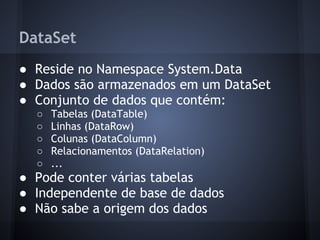 DataSet
● Reside no Namespace System.Data
● Dados são armazenados em um DataSet
● Conjunto de dados que contém:
  ○   Tabelas (DataTable)
  ○   Linhas (DataRow)
  ○   Colunas (DataColumn)
  ○   Relacionamentos (DataRelation)
  ○   ...
● Pode conter várias tabelas
● Independente de base de dados
● Não sabe a origem dos dados
 