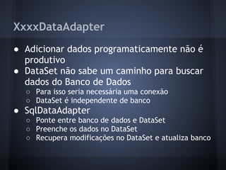 XxxxDataAdapter
● Adicionar dados programaticamente não é
  produtivo
● DataSet não sabe um caminho para buscar
  dados do Banco de Dados
  ○ Para isso seria necessária uma conexão
  ○ DataSet é independente de banco
● SqlDataAdapter
  ○ Ponte entre banco de dados e DataSet
  ○ Preenche os dados no DataSet
  ○ Recupera modificações no DataSet e atualiza banco
 