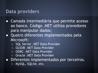 Data providers
● Camada intermediária que permite acesso
  ao banco. Código .NET utiliza provedores
  para manipular dados;
● Quatro diferentes implementados pela
  Microsoft:
  ○   SQL Server .NET Data Provider
  ○   OLEDB .NET Data Provider
  ○   ODBC .NET Data Provider
  ○   Oracle .NET Data Provider
● Diferentes implementados por terceiros.
  ○ MySQL, SQLite, etc.
 