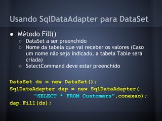 Usando SqlDataAdapter para DataSet
● Método Fill()
  ○ DataSet a ser preenchido
  ○ Nome da tabela que vai receber os valores (Caso
    um nome não seja indicado, a tabela Table será
    criada)
  ○ SelectCommand deve estar preenchido

DataSet ds = new DataSet();
SqlDataAdapter dap = new SqlDataAdapter(
       "SELECT * FROM Customers",conexao);
dap.Fill(ds);
 