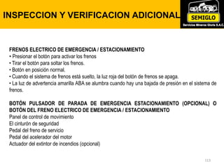 INSPECCION Y VERIFICACION ADICIONAL
113
FRENOS ELECTRICO DE EMERGENCIA / ESTACIONAMIENTO
• Presionar el botón para activar los frenos
• Tirar el botón para soltar los frenos.
• Botón en posición normal.
• Cuando el sistema de frenos está suelto, la luz roja del botón de frenos se apaga.
• La luz de advertencia amarilla ABA se alumbra cuando hay una bajada de presión en el sistema de
frenos.
BOTÓN PULSADOR DE PARADA DE EMERGENCIA ESTACIONAMIENTO (OPCIONAL) O
BOTÓN DEL FRENO ELECTRICO DE EMERGENCIA / ESTACIONAMIENTO
Panel de control de movimiento
El cinturón de seguridad
Pedal del freno de servicio
Pedal del acelerador del motor
Actuador del extintor de incendios (opcional)
 