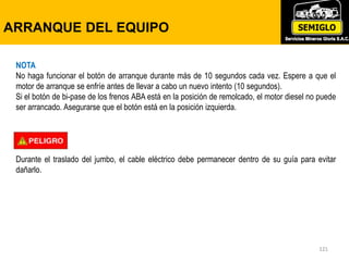 121
ARRANQUE DE MOTOR
121
NOTA
No haga funcionar el botón de arranque durante más de 10 segundos cada vez. Espere a que el
motor de arranque se enfríe antes de llevar a cabo un nuevo intento (10 segundos).
Si el botón de bi-pase de los frenos ABA está en la posición de remolcado, el motor diesel no puede
ser arrancado. Asegurarse que el botón está en la posición izquierda.
Durante el traslado del jumbo, el cable eléctrico debe permanecer dentro de su guía para evitar
dañarlo.
ARRANQUE DEL EQUIPO
 