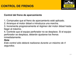 123
CONTROL DE FRENOS
Control del freno de aparcamiento
1. Compruebe que el freno de aparcamiento esté aplicado.
2. Arranque el motor diésel e introduzca una marcha.
3. Incremente progresivamente el régimen del motor diésel hasta
llegar al máximo.
4. Controle que el equipo perforador no se desplace. Si el equipo
perforador se desplaza, deberán ajustarse los frenos
inmediatamente.
Nota
Este control sólo deberá realizarse durante un máximo de 4
segundos.
 