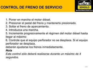 124
LUCES DE ADVERTENCIA
124
CONTROL DE FRENO DE SERVICIO
1. Poner en marcha el motor diésel.
2. Presionar el pedal del freno y mantenerlo presionado.
3. Soltar el freno de aparcamiento.
4. Introduzca una marcha.
5. Incremente progresivamente el régimen del motor diésel hasta
llegar al máximo
6. Controle que el equipo perforador no se desplace. Si el equipo
perforador se desplaza,
deberán ajustarse los frenos inmediatamente.
Nota
Este control sólo deberá realizarse durante un máximo de 4
segundos.
 