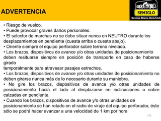 125
LUCES DE ADVERTENCIA
125
ADVERTENCIA
• Riesgo de vuelco.
• Puede provocar graves daños personales.
• El selector de marchas no se debe situar nunca en NEUTRO durante los
desplazamientos en pendiente (cuesta arriba o cuesta abajo).
• Oriente siempre el equipo perforador sobre terreno nivelado.
• Los brazos, dispositivos de avance y/o otras unidades de posicionamiento
deben resituarse siempre en posición de transporte en caso de haberse
girado
temporalmente para atravesar pasajes estrechos.
• Los brazos, dispositivos de avance y/o otras unidades de posicionamiento no
deben girarse nunca más de lo necesario durante su maniobra.
• No gire los brazos, dispositivos de avance y/o otras unidades de
posicionamiento hacia el lado al desplazarse en inclinaciones o sobre
calzadas en pendiente.
• Cuando los brazos, dispositivos de avance y/o otras unidades de
posicionamiento se han rotado en el radio de viraje del equipo perforador, éste
sólo se podrá hacer avanzar a una velocidad de 1 km por hora
 