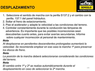 126
PRESION DE TRANSMISION
126
DESPLAZAMIENTO
1. Seleccione el sentido de marcha con la perilla S137:2 y el cambio con la
perilla. 137:1 del panel hidráulico.
2. Soltar el freno de estacionamiento.
3. Pise el acelerador y adapte la velocidad a las condiciones del terreno.
4. Controlar constantemente durante la conducción las lámparas de
advertencia. Es importante que las posibles incorrecciones sean
descubiertas cuanto antes, para evitar averías secundarias. Informe
sobre cualquier incorrección al personal de mantenimiento.
Nota
Al desplazarse en pendientes descendientes prolongadas aumentará la
velocidad. Se recomienda emplear en ese caso la marcha 1ª para preservar
los discos de freno.
Nota
La posición de la marcha deberá seleccionarse considerando las condiciones
del terreno.
Nota
El cambio entre 1ª y 2ª se realiza automáticamente durante el
desplazamiento en caso de seleccionar la 2ª marcha.
 