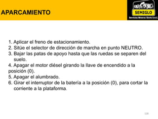 128
PRUEBA DE FRENOS DE ESTACIONAMIENTO
CON MANOMETRO
128
APARCAMIENTO
1. Aplicar el freno de estacionamiento.
2. Sitúe el selector de dirección de marcha en punto NEUTRO.
3. Bajar las patas de apoyo hasta que las ruedas se separen del
suelo.
4. Apagar el motor diésel girando la llave de encendido a la
posición (0).
5. Apagar el alumbrado.
6. Girar el interruptor de la batería a la posición (0), para cortar la
corriente a la plataforma.
 