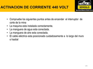 140
ACTIVACION DE CORRIENTE 440 VOLT.
• Compruebe los siguientes puntos antes de encender el interruptor de
corte de la mina
• La maquina esta instalada correctamente.
• La manguera de agua esta conectada.
• La manguera de aire esta conectada.
• El cable eléctrico esta posicionado cuidadosamente a lo largo del muro
o hastial
 