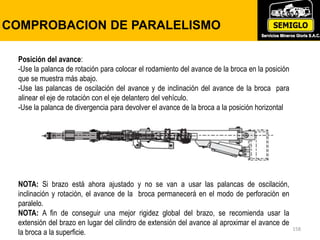158
COMPROBACION DE PARALELISMO
Posición del avance:
-Use la palanca de rotación para colocar el rodamiento del avance de la broca en la posición
que se muestra más abajo.
-Use las palancas de oscilación del avance y de inclinación del avance de la broca para
alinear el eje de rotación con el eje delantero del vehículo.
-Use la palanca de divergencia para devolver el avance de la broca a la posición horizontal
NOTA: Si brazo está ahora ajustado y no se van a usar las palancas de oscilación,
inclinación y rotación, el avance de la broca permanecerá en el modo de perforación en
paralelo.
NOTA: A fin de conseguir una mejor rigidez global del brazo, se recomienda usar la
extensión del brazo en lugar del cilindro de extensión del avance al aproximar el avance de
la broca a la superficie.
 