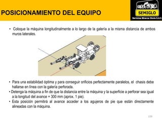 159
POSICIONAMIENTO DEL EQUIPO
• Coloque la máquina longitudinalmente a lo largo de la galería a la misma distancia de ambos
muros laterales.
• Para una estabilidad óptima y para conseguir orificios perfectamente paralelos, el chasis debe
hallarse en línea con la galería perforada.
• Detenga la máquina a fin de que la distancia entre la máquina y la superficie a perforar sea igual
a la longitud del avance + 300 mm (aprox. 1 pie).
• Esta posición permitirá al avance acceder a los agujeros de pie que están directamente
alineadas con la máquina.
 
