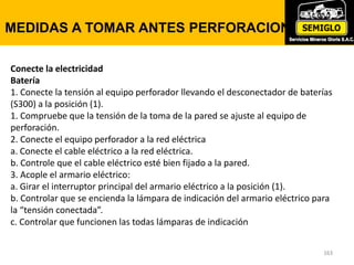 163
AJUSTE DE LA DESLIZADERA TTF
163
MEDIDAS A TOMAR ANTES PERFORACION
Conecte la electricidad
Batería
1. Conecte la tensión al equipo perforador llevando el desconectador de baterías
(S300) a la posición (1).
1. Compruebe que la tensión de la toma de la pared se ajuste al equipo de
perforación.
2. Conecte el equipo perforador a la red eléctrica
a. Conecte el cable eléctrico a la red eléctrica.
b. Controle que el cable eléctrico esté bien fijado a la pared.
3. Acople el armario eléctrico:
a. Girar el interruptor principal del armario eléctrico a la posición (1).
b. Controlar que se encienda la lámpara de indicación del armario eléctrico para
la “tensión conectada”.
c. Controlar que funcionen las todas lámparas de indicación
 