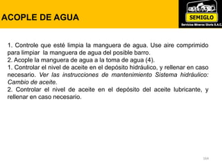 164
ACOPLE DE AGUA
1. Controle que esté limpia la manguera de agua. Use aire comprimido
para limpiar la manguera de agua del posible barro.
2. Acople la manguera de agua a la toma de agua (4).
1. Controlar el nivel de aceite en el depósito hidráulico, y rellenar en caso
necesario. Ver las instrucciones de mantenimiento Sistema hidráulico:
Cambio de aceite.
2. Controlar el nivel de aceite en el depósito del aceite lubricante, y
rellenar en caso necesario.
 