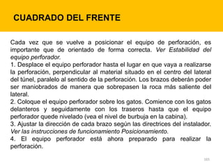 165
CUADRADO DEL FRENTE
Cada vez que se vuelve a posicionar el equipo de perforación, es
importante que de orientado de forma correcta. Ver Estabilidad del
equipo perforador.
1. Desplace el equipo perforador hasta el lugar en que vaya a realizarse
la perforación, perpendicular al material situado en el centro del lateral
del túnel, paralelo al sentido de la perforación. Los brazos deberán poder
ser maniobrados de manera que sobrepasen la roca más saliente del
lateral.
2. Coloque el equipo perforador sobre los gatos. Comience con los gatos
delanteros y seguidamente con los traseros hasta que el equipo
perforador quede nivelado (vea el nivel de burbuja en la cabina).
3. Ajustar la dirección de cada brazo según las directrices del instalador.
Ver las instrucciones de funcionamiento Posicionamiento.
4. El equipo perforador está ahora preparado para realizar la
perforación.
 