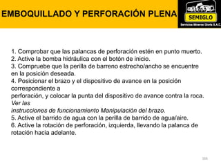 166
EMBOQUILLADO Y PERFORACIÓN PLENA
1. Comprobar que las palancas de perforación estén en punto muerto.
2. Active la bomba hidráulica con el botón de inicio.
3. Compruebe que la perilla de barreno estrecho/ancho se encuentre
en la posición deseada.
4. Posicionar el brazo y el dispositivo de avance en la posición
correspondiente a
perforación, y colocar la punta del dispositivo de avance contra la roca.
Ver las
instrucciones de funcionamiento Manipulación del brazo.
5. Active el barrido de agua con la perilla de barrido de agua/aire.
6. Active la rotación de perforación, izquierda, llevando la palanca de
rotación hacia adelante.
 