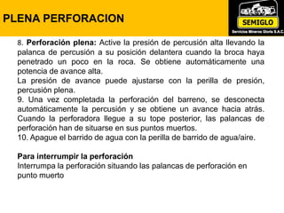 8. Perforación plena: Active la presión de percusión alta llevando la
palanca de percusión a su posición delantera cuando la broca haya
penetrado un poco en la roca. Se obtiene automáticamente una
potencia de avance alta.
La presión de avance puede ajustarse con la perilla de presión,
percusión plena.
9. Una vez completada la perforación del barreno, se desconecta
automáticamente la percusión y se obtiene un avance hacia atrás.
Cuando la perforadora llegue a su tope posterior, las palancas de
perforación han de situarse en sus puntos muertos.
10. Apague el barrido de agua con la perilla de barrido de agua/aire.
Para interrumpir la perforación
Interrumpa la perforación situando las palancas de perforación en
punto muerto
PLENA PERFORACION
 