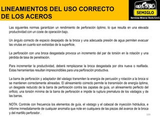 169
LINEAMIENTOS DEL USO CORRECTO
DE LOS ACEROS
Las siguientes normas garantizan un rendimiento de perforación óptimo, lo que resulta en una elevada
productividad con un coste de operación bajo.
Un ángulo correcto de espacio despejado de la broca y una adecuada presión de agua permiten evacuar
las virutas en cuanto son extraídas de la superficie.
La perforación con una broca desgastada provoca un incremento del par de torsión en la rotación y una
pérdida de tasa de penetración.
Para incrementar la productividad, deberá remplazarse la broca desgastada por otra nueva o reafilada.
Estas herramientas resultan imprescindibles para una perforación productiva.
La barra de perforación y adaptador del vástago transmiten la energía de percusión y rotación a la broca si
se mantienen correctamente alineadas. El alineamiento correcto permite la transmisión de energía óptima,
un desgaste reducido de la barra de perforación contra las zapatas de guía, un alineamiento perfecto del
orificio, una torsión mínima de la barra de perforación e impide la ruptura prematura de los vástagos y de
las barras.
NOTA: Controle con frecuencia los elementos de guía, el vástago y el cabezal de inyección hidráulica, e
informe inmediatamente de cualquier anomalía que note en cualquiera de las piezas del avance de la broca
y del martillo perforador .
 
