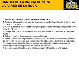 Cambio de la broca contra la pared de la roca
1. Accionar el dispositivo de avance hasta que la punta de perforador entre en buen
contacto con la roca.
2. Hacer avanzar la broca hasta que ejerza presión contra la roca, introducirla aprox.
entre 5 y 10 cm.
3. Compruebe que la palanca dedicada a la rotación se encuentre en su posición
neutra.
4. Active el barrido de agua para refrigerar la broca.
5. Active presión alta de percusión y potencia alta de avance situando las palancas
de percusión y avance en sus posiciones más adelantadas durante 3-5 segundos.
6. Haga regresar la perforadora a su posición más retrasada desplazando en
dirección al operario la palanca de avance, sin rotación.
7. Desenrosque manualmente la broca antigua y cámbiela por una nueva.
CAMBIO DE LA BROCA CONTRA
LA PARED DE LA ROCA
 