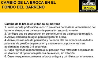 Cambio de la broca en el fondo del barreno
1. Interrumpa la perforación unos 10 cm antes de finalizar la horadación del
barreno situando las palancas de percusión en punto muerto.
2. Verifique que se encuentren en punto muerto las palancas de rotación.
3. Active el barrido de agua para refrigerar la broca.
4. Active presión alta de percusión y potencia alta de avance situando las
palancas de presión de percusión y avance en sus posiciones más
adelantadas durante 3-5 segundos.
5. Haga regresar la perforadora a su posición más retrasada desplazando
en dirección al operario la palanca de avance, sin rotación.
6. Desenrosque manualmente la broca antigua y cámbiela por una nueva.
CAMBIO DE LA BROCA EN EL
FONDO DEL BARRENO
 