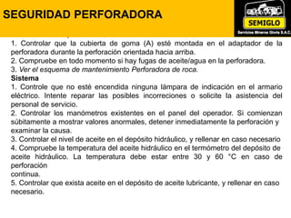 Control durante la perforación
1. Controlar que la cubierta de goma (A) esté montada en el adaptador de la
perforadora durante la perforación orientada hacia arriba.
2. Compruebe en todo momento si hay fugas de aceite/agua en la perforadora.
3. Ver el esquema de mantenimiento Perforadora de roca.
Sistema
1. Controle que no esté encendida ninguna lámpara de indicación en el armario
eléctrico. Intente reparar las posibles incorreciones o solicite la asistencia del
personal de servicio.
2. Controlar los manómetros existentes en el panel del operador. Si comienzan
súbitamente a mostrar valores anormales, detener inmediatamente la perforación y
examinar la causa.
3. Controlar el nivel de aceite en el depósito hidráulico, y rellenar en caso necesario
4. Compruebe la temperatura del aceite hidráulico en el termómetro del depósito de
aceite hidráulico. La temperatura debe estar entre 30 y 60 °C en caso de
perforación
continua.
5. Controlar que exista aceite en el depósito de aceite lubricante, y rellenar en caso
necesario.
SEGURIDAD PERFORADORA
 
