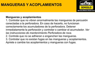 Mangueras y acoplamientos
1. Controlar que no vibren anormalmente las mangueras de percusión
conectadas a la perforadora. En caso de hacerlo, no funcionan
correctamente los acumuladores de la perforadora. Detener
inmediatamente la perforación y controlar o cambiar el acumulador. Ver
las instrucciones de mantenimiento Perforadora de roca.
2. Controle que no se adhieran o enganchen las mangueras.
3. Controlar que no existan fugas en las mangueras y acoplamientos.
Apriete o cambie los acoplamientos y mangueras con fugas.
MANGUERAS Y ACOPLAMIENTOS
 