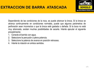 175
EXTRACCION DE BARRA ATASCADA
Dependiendo de las condiciones de la roca, se puede atrancar la broca. Si la broca se
atranca continuamente en condiciones normales, puede que algunos parámetros de
perforación sean incorrectos o que la broca esté gastada o dañada. Si la boca no está
muy atrancada, existen muchas posibilidades de sacarla. Intente ejecutar el siguiente
procedimiento:
1. Conecte el barrido con agua.
2. Seleccione la percusión a plena potencia.
3. Seleccione la palanca de avance en posición retroceso.
4. Intente la rotación en ambos sentidos.
 